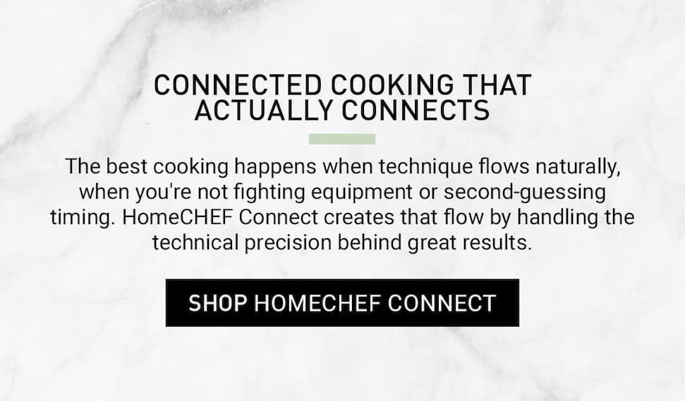 Click to shop the HomeCHEF™ Connect. Connected cooking that actually connects. The best cooking happens when technique flows naturally, when you're not fighting equipment or second-guessing timing. HomeCHEF Connect creates that flow by handling the technical precision behind great results.