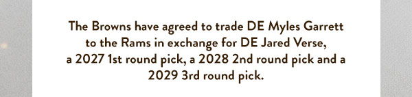 The Browns have agreed to trade DE Myles Garrett to the Rams in exchange for DE Jared Verse, a 2027 1st round pick, a 2028 2nd round pick and a 2029 3rd round pick.