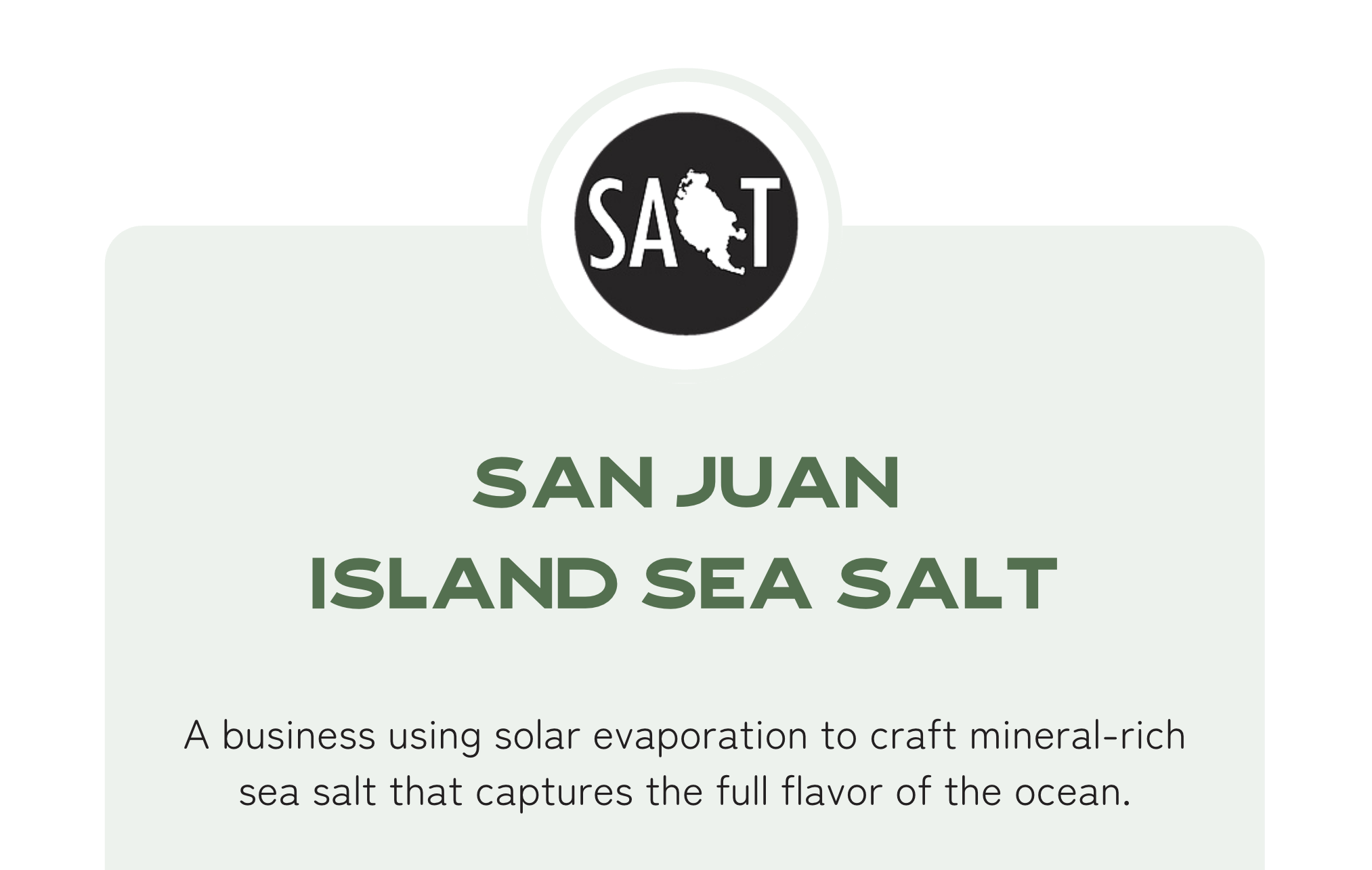 San Juan Island Sea Salt: A business using solar evaporation to craft mineral-rich sea salt that captures the full flavor of the ocean.