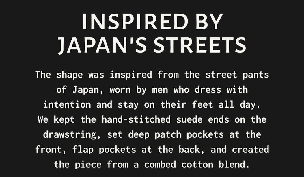 INSPIRED BY JAPAN'S STREETS - The shape was inspired from the street pants of Japan, worn by men who dress with intention and stay on their feet all day. We kept the hand-stitched suede ends on the drawstring, set deep patch pockets at the front, flap pockets at the back, and created the piece from a combed cotton blend.