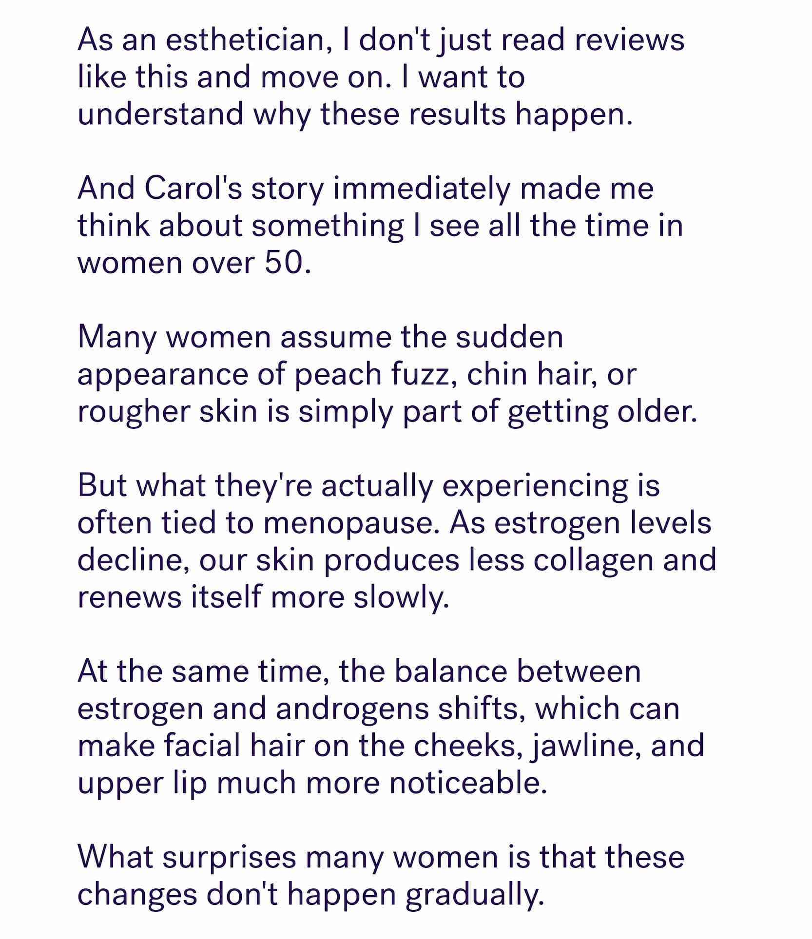 As an esthetician, I don't just read reviews like this and move on. I want to understand&nbsp;why&nbsp;these results happen.&nbsp; &nbsp; And Carol's story immediately made me think about something I see all the time in women over 50. &nbsp; Many women assume the sudden appearance of peach fuzz, chin hair, or rougher skin is simply part of getting older.&nbsp; &nbsp; But what they're actually experiencing is often tied to menopause. As estrogen levels decline, our skin produces less collagen and renews itself more slowly.&nbsp; &nbsp; At the same time, the balance between estrogen and androgens shifts, which can make facial hair on the cheeks, jawline, and upper lip much more noticeable. &nbsp; What surprises many women is that these changes don't happen gradually.&nbsp;
