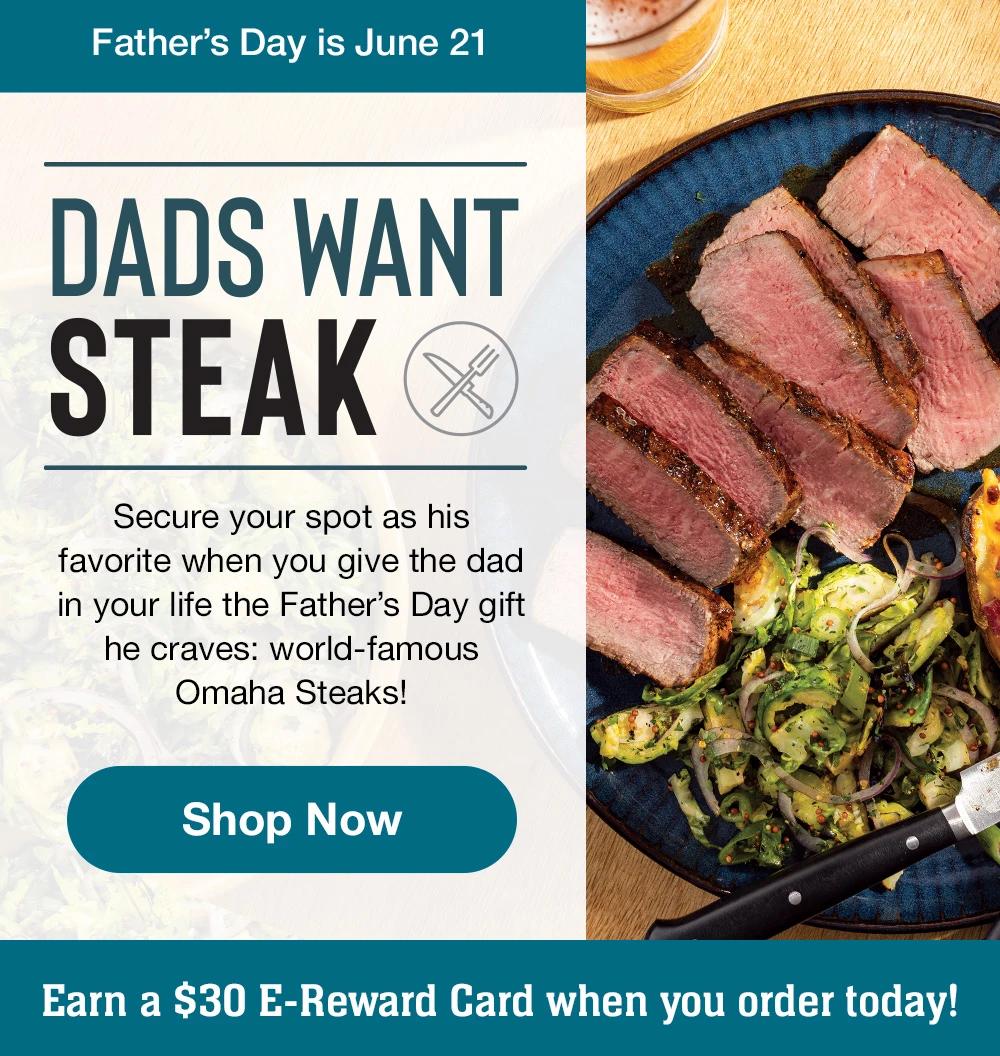 Father's Day is June 21
DADS WANT STEAK
Secure your spot as his favorite when you give the dad in your life the Father's Day gift he craves: world-famous
Omaha Steaks!
Shop Now
Earn a $30 E-Reward Card when you order today!
