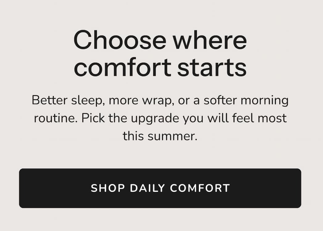Choose where comfort starts Better sleep, more wrap, or a softer morning routine. Pick the upgrade you will feel most this summer.