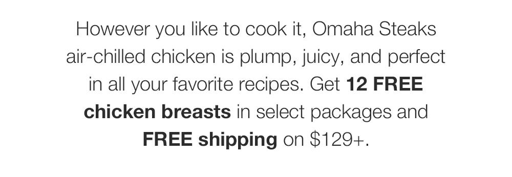 However you like to cook it, Omaha Steaks air-chilled chicken is plump, juicy, and perfect in all your favorite recipes. Get 12 FREE chicken breasts in select packages and FREE shipping on $129+.