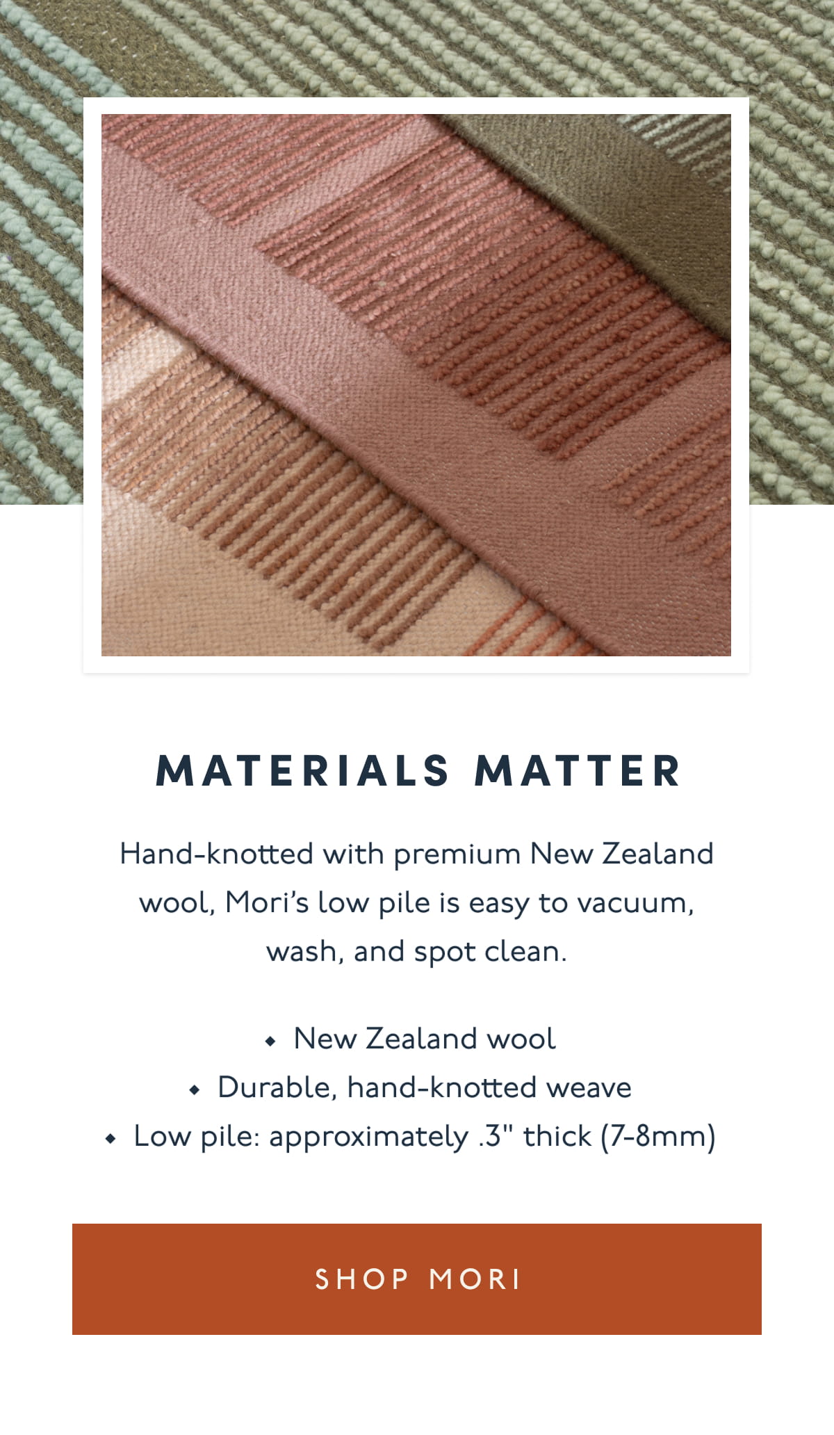 Materials Matter | Hand-knotted with premium New Zealand wool, Mori’s low pile is easy to vacuum, wash, and spot clean. | New Zealand wool | Durable, hand-knotted weave | Low pile: approximately .3" thick (7-8mm) | [ SHOP MORI ]