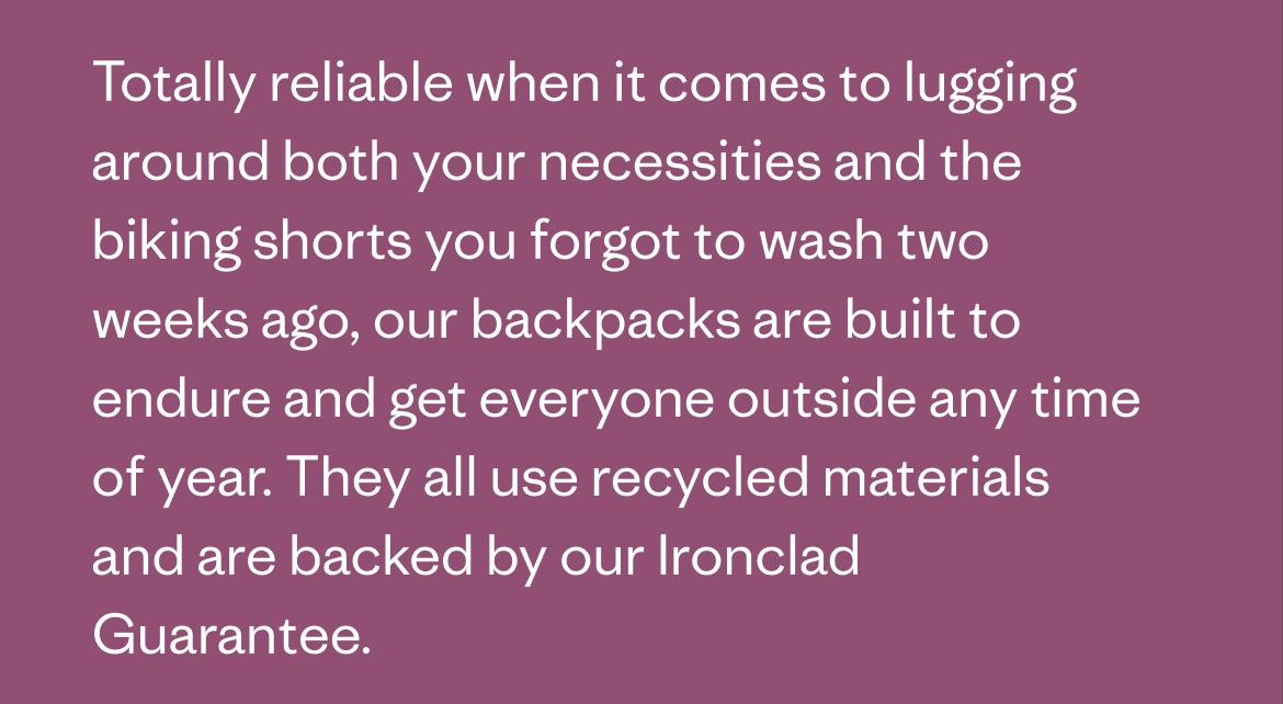 Totally reliable when it comes to lugging around both your necessities and the biking shorts you forgot to wash two weeks ago, our backpacks are built to endure and get everyone outside any time of year. They all use recycled materials and are backed by our Ironclad Guarantee.