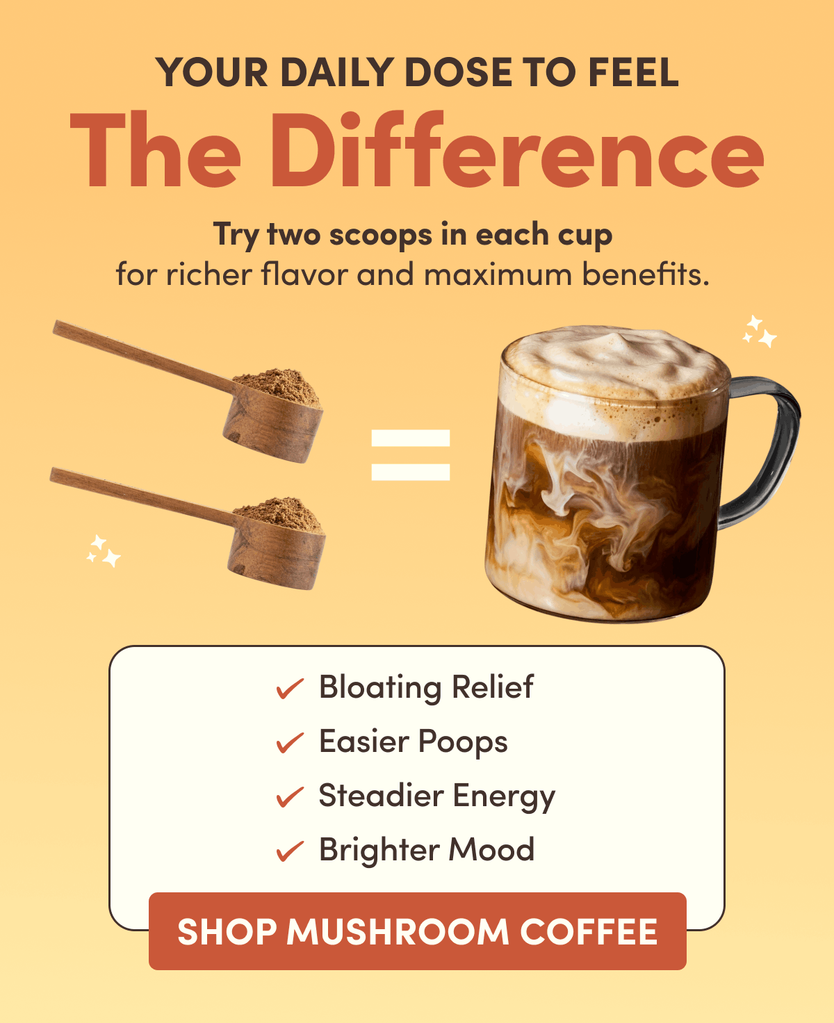 Your Daily Dose to Feel The Difference | Tru two scoops in each cup for richer flavor and maximum benefits. | Bloating Relief, Easier Poops, Steadier Energy, Brighter Mood | Shop Mushroom Coffee
