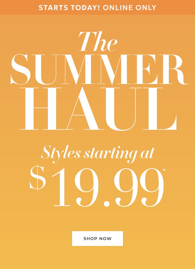 STARTS TODAY! ONLINE ONLY THE SUMMER HAUL STYLES STARTING AT $19.99* SHOP NOW.
