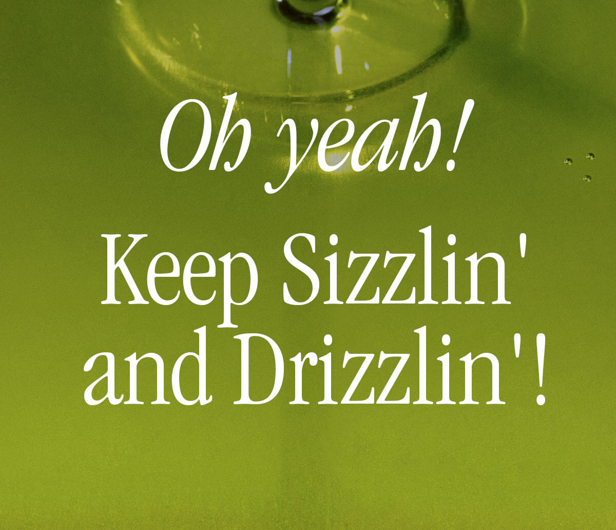 oh yeah! keep sizzlin' and drizzlin'!