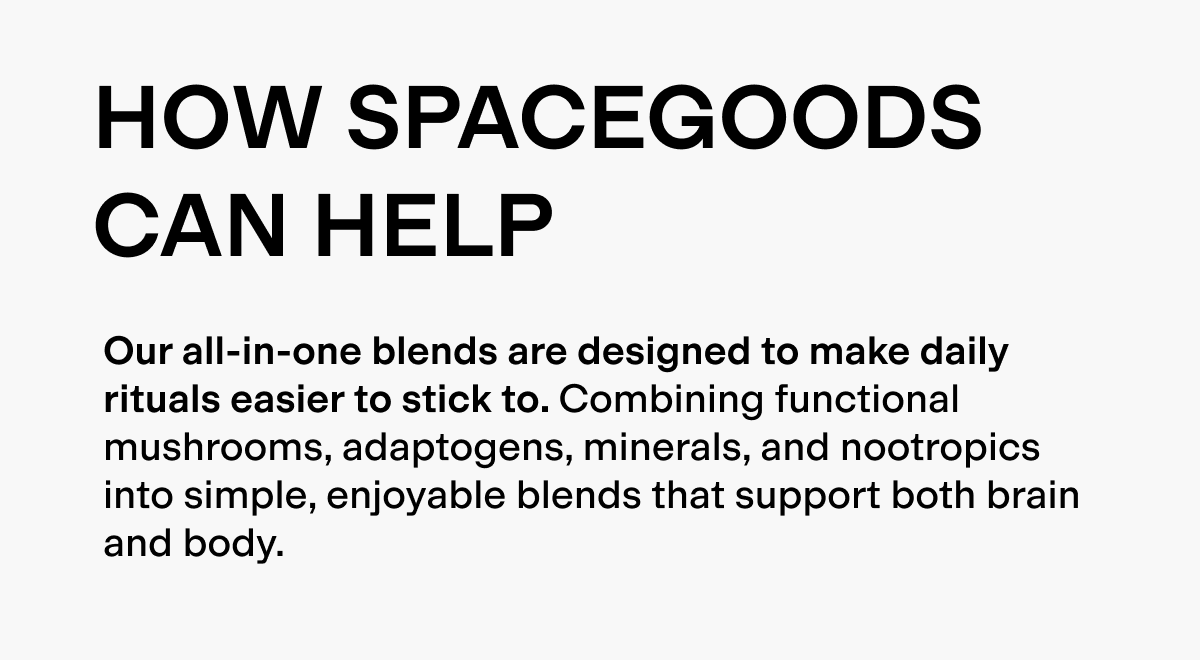 Spacegoods can help. Our all-inone blends are designed to make daily rituals easier to stick to. Combining functional mushrooms, adaptogens, minerals and nootropics into simple, enjoyable blends that support both brain and body. 