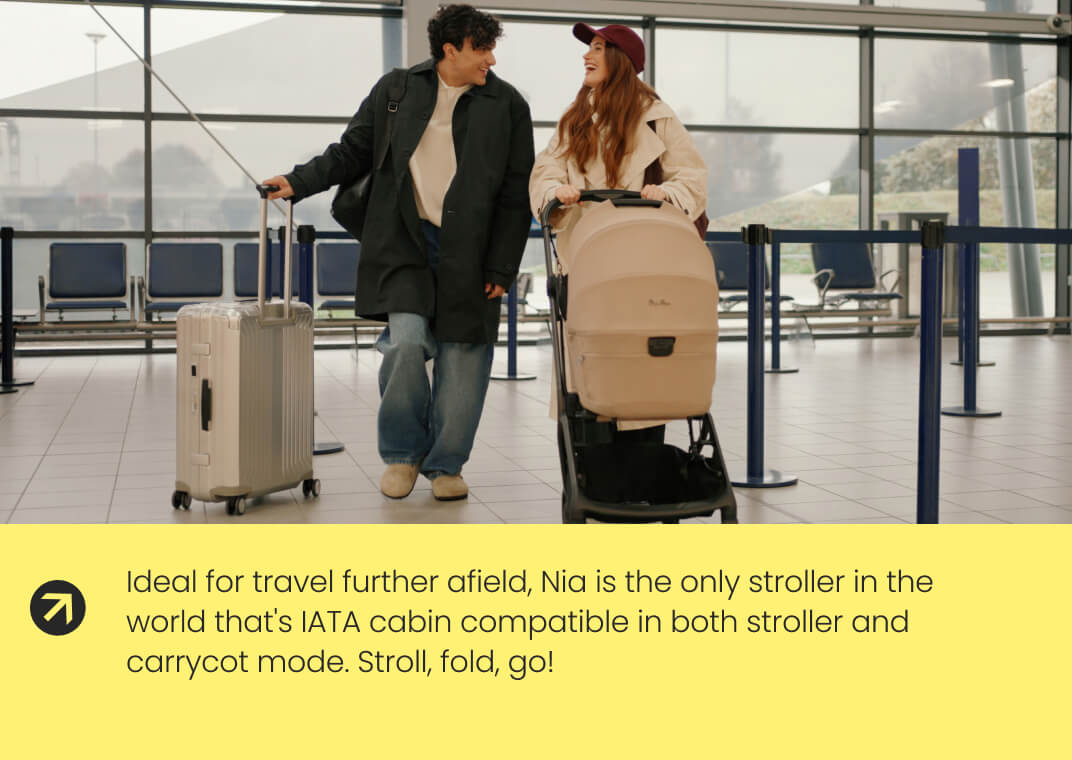 Ideal for travel further afield, Nia is the only stroller in the world that's IATA cabin compatible in both stroller and carrycot mode. Stroll, fold, go!