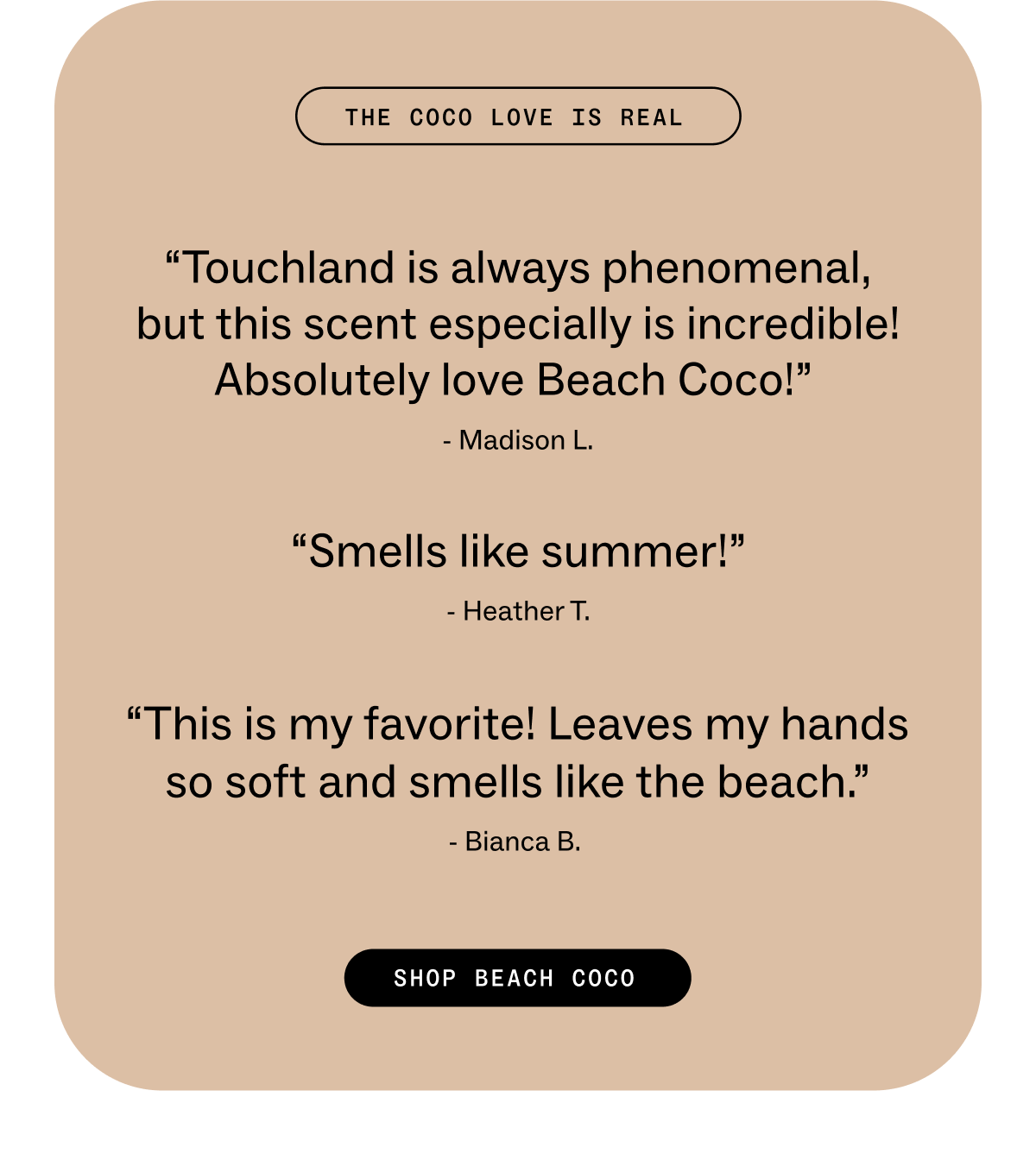 THE COCO LOVE IS REAL “Touchland&nbsp;is always phenomenal, but this scent especially is incredible!Absolutely love Beach Coco!”&nbsp; - Madison L. &nbsp; “Smells like summer! - Heather T. &nbsp; “This is my favorite! Leaves my hands so soft and smells like the beach.” - Bianca B.&nbsp;  &nbsp; SHOP BEACH COCO