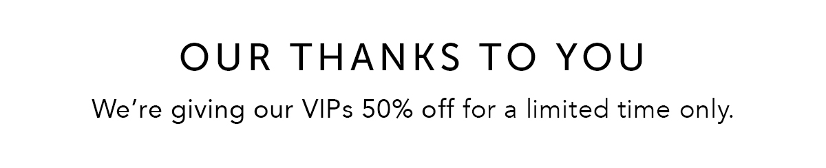 OUR THANKS TO YOU: We're giving our VIPs 50% off for a limited time only.