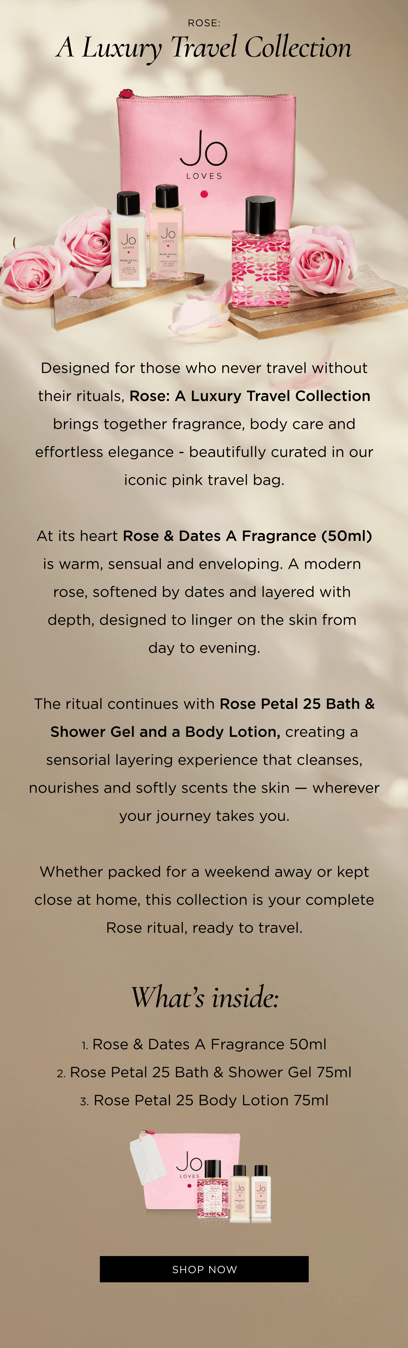Designed for those who never travel without their rituals, Rose: A Luxury Travel Collection brings together fragrance, body care and effortless elegance - beautifully curated in our iconic pink travel bag. At its heart is Rose & Dates A Fragrance (50ml) - warm, sensual and enveloping. A modern rose, softened by dates and layered with depth, designed to linger on the skin from day to evening. The ritual continues with Rose Petal 25 Bath & Shower Gel and a Body Lotion, creating a sensorial layering experience that cleanses, nourishes and softly scents the skin — wherever your journey takes you. Whether packed for a weekend away or kept close at home, this collection is your complete Rose ritual, ready to travel. What’s inside: Rose & Dates A Fragrance 50ml Rose Petal 25 Bath & Shower Gel 75ml Rose Petal 25 Body Lotion 75ml