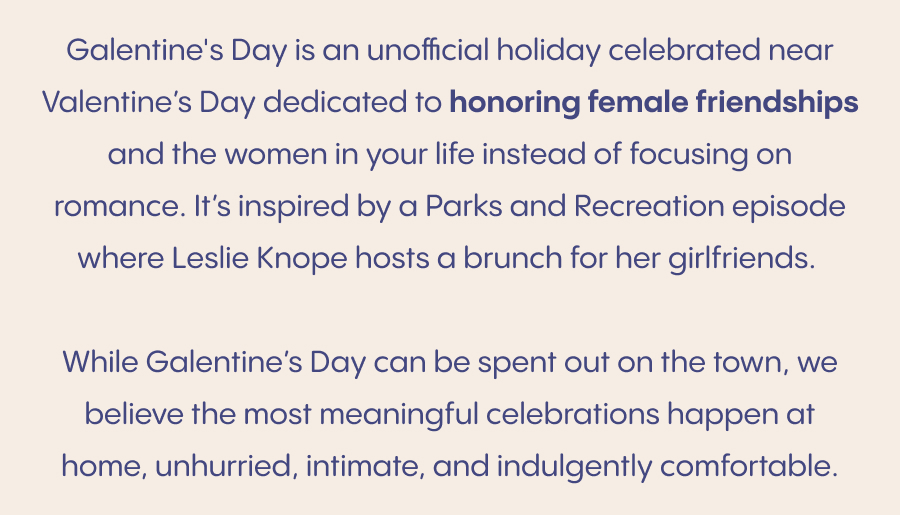 Galentine’s Day is an unofficial holiday celebrated just ahead of Valentine’s Day, devoted to celebrating female friendships and the women who make life sweeter. Inspired by a Parks and Recreation moment made iconic by Leslie Knope, it’s a reminder that love deserves to be celebrated in all its forms. While Galentine’s Day can be spent out on the town, we believe the most meaningful celebrations happen at home, unhurried, intimate, and indulgently comfortable. An elevated way to celebrate Galentine’s Day: Set the tone with comfort. Soft loungewear, cozy pajamas, and a relaxed pace set the mood for the evening. Gather around good food and good conversation. A thoughtfully arranged charcuterie board and your favorite drink go a long way.