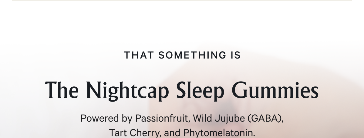 That something only takes 30 minutes to kick in, and 1–2 gummies before bed.&nbsp; &nbsp; The Nightcap Sleep Gummies Powered by Passionfruit, Wild Jujube (GABA), Tart Cherry, and Phytomelatonin.