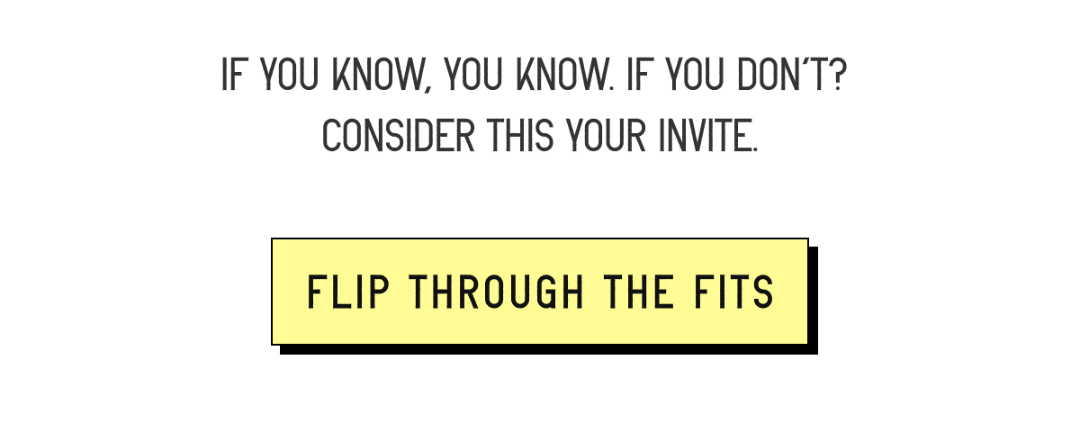 If you know, you know. If you don’t?  Consider this your invite. [ FLIP THROUGH THE FITS ]