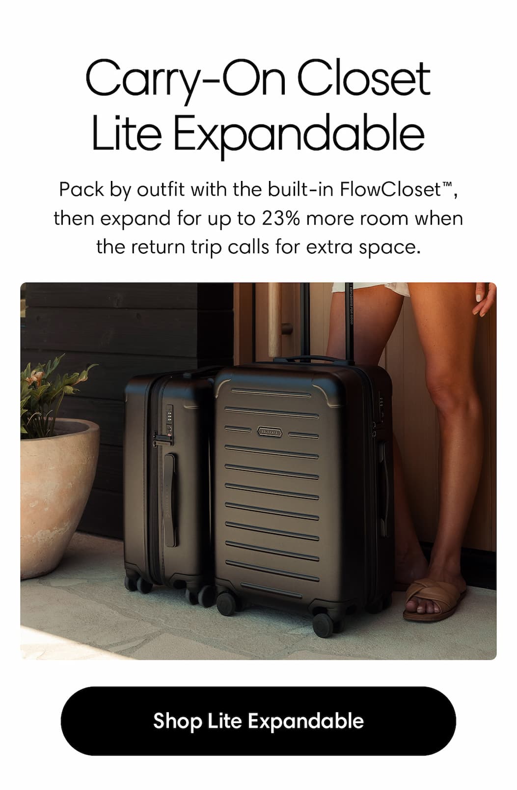 CARRY-ON CLOSET LITE EXPANDABLE: Pack by outfit with the built-in FlowCloset™, then expand for up to 23% more room when the return trip calls for extra space. Shop THE LITE EXPANDABLE