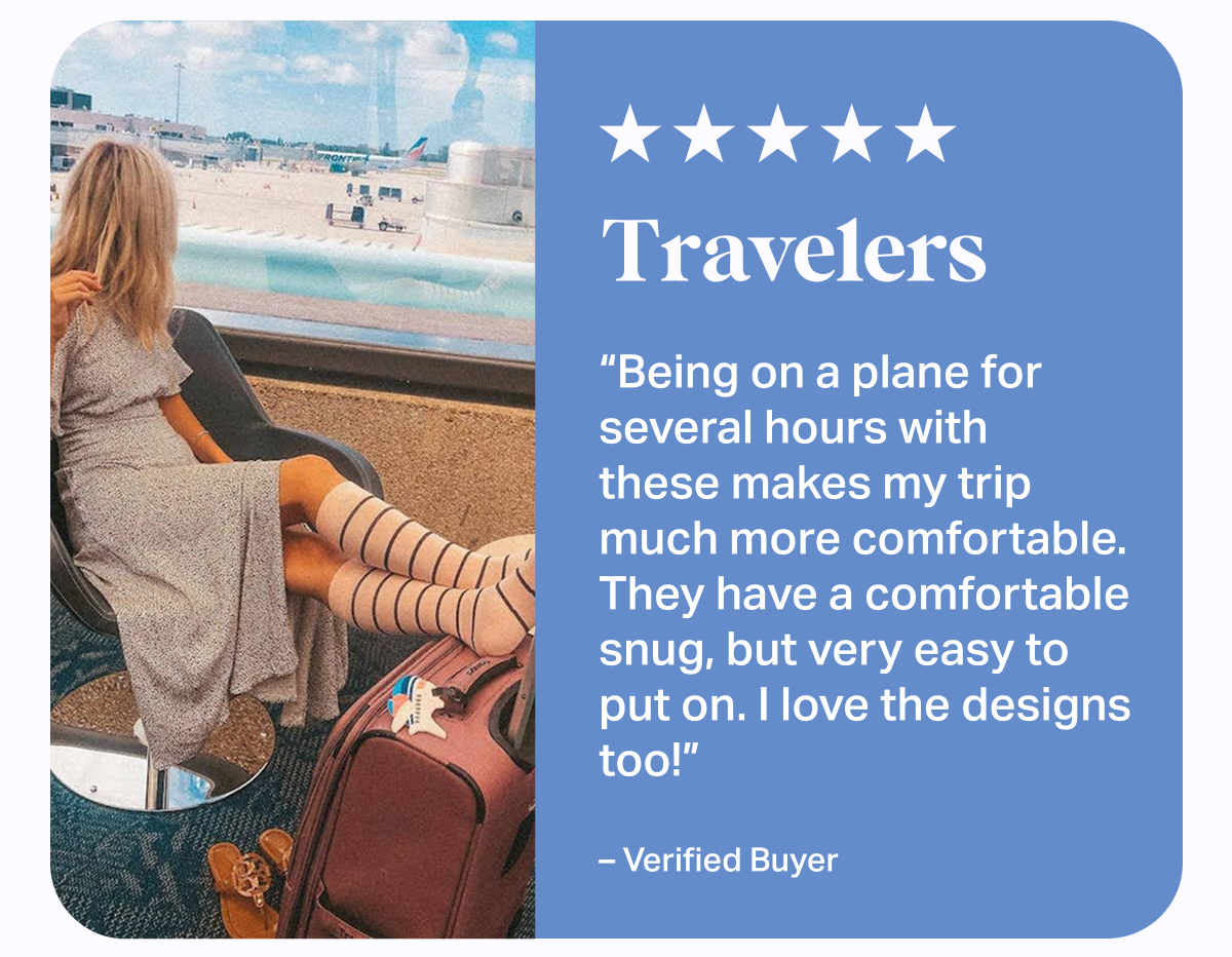 ★★★★★ Travelers | Being on a plane for several hours with these makes my trip much more comfortable. They have a comfortable snug. but very easy to put on. I love the designs too! - Verified Buyer