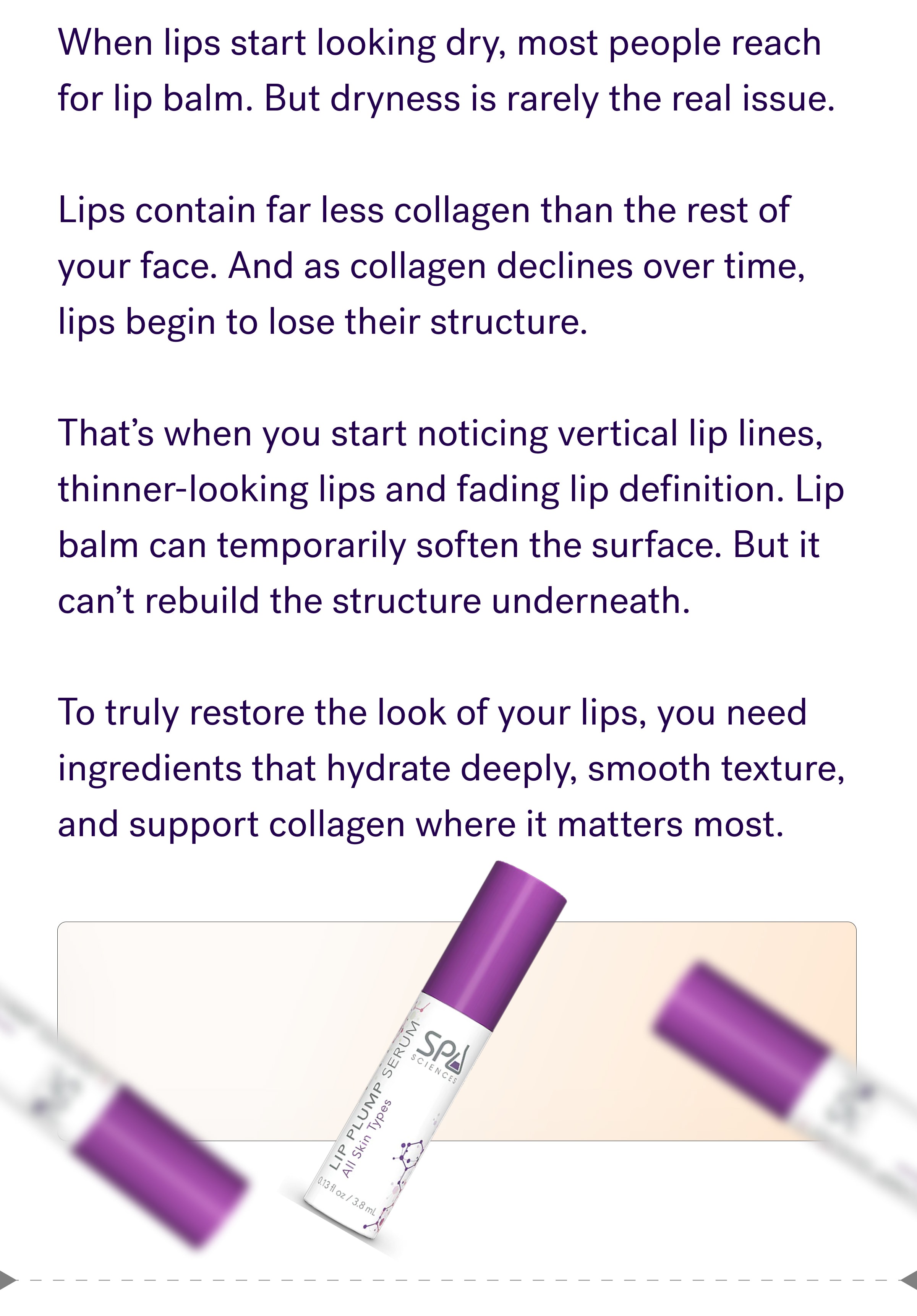 When lips start looking dry, most people reach for lip balm. But dryness is rarely the real issue. &nbsp; Lips contain far less collagen than the rest of your face. And as collagen declines over time, lips begin to lose their structure. &nbsp; That’s when you start noticing vertical lip lines, thinner-looking lips and fading lip definition. Lip balm can temporarily soften the surface. But it can’t rebuild the structure underneath. &nbsp; To truly restore the look of your lips, you need ingredients that hydrate deeply, smooth texture, and support collagen where it matters most.