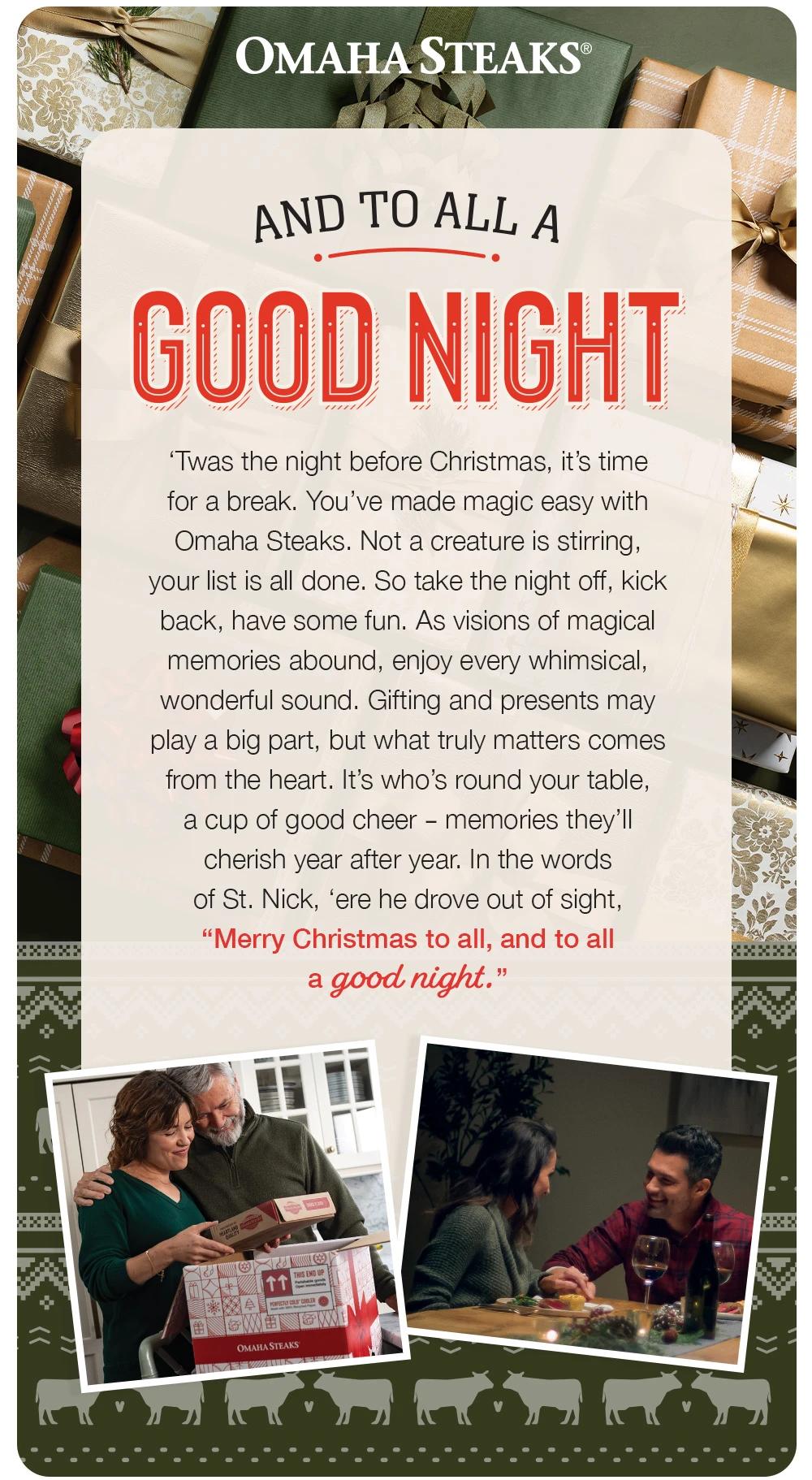 OMAHA STEAKS®
AND TO ALL A
GOOD NIGHT
'Twas the night before Christmas, it's time for a break. You've made magic easy with Omaha Steaks. Not a creature is stirring, your list is all done. So take the night off, kick back, have some fun. As visions of magical memories abound, enjoy every whimsical, wonderful sound. Gifting and presents may play a big part, but what truly matters comes from the heart. It's who's round your table, a cup of good cheer- memories they'l cherish year after year. In the words of St. Nick, 'ere he drove out of sight,
'Merry Christmas to all, and to all a good night.'
