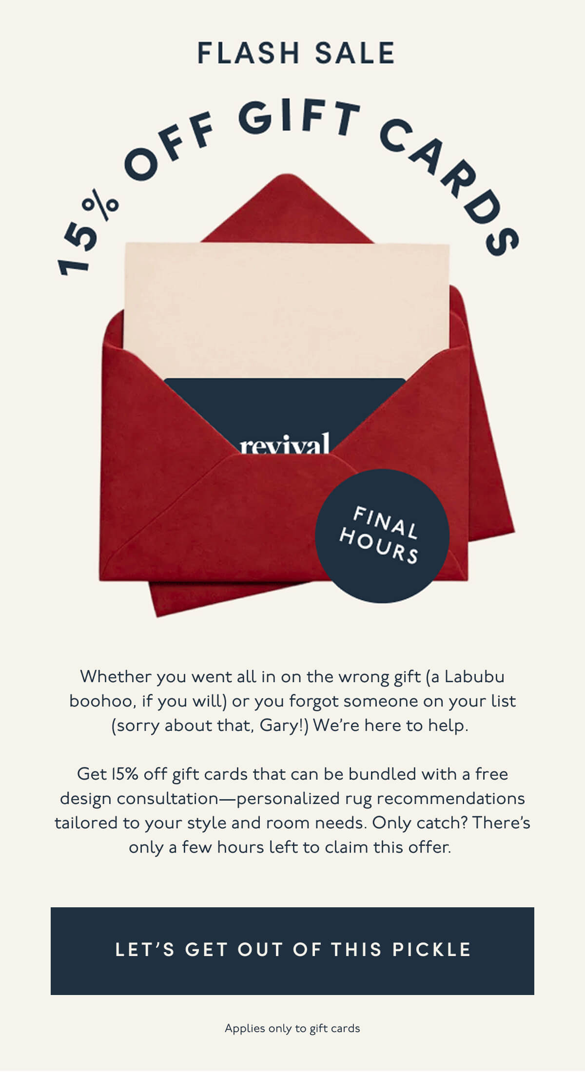 FLASH SALE | 15% OFF GIFT CARDS | FINAL HOURS | Whether you went all in on the wrong gift (a Labubu boohoo, if you will) or you forgot someone on your list (sorry about that, Gary!) We’re here to help. | Get 15% off gift cards that can be bundled with a free design consultation—personalized rug recommendations tailored to your style and room needs. Only catch? There’s only a few hours left to claim this offer. | [ LET'S GET OUT OF THIS PICKLE ] | Applies only to gift cards