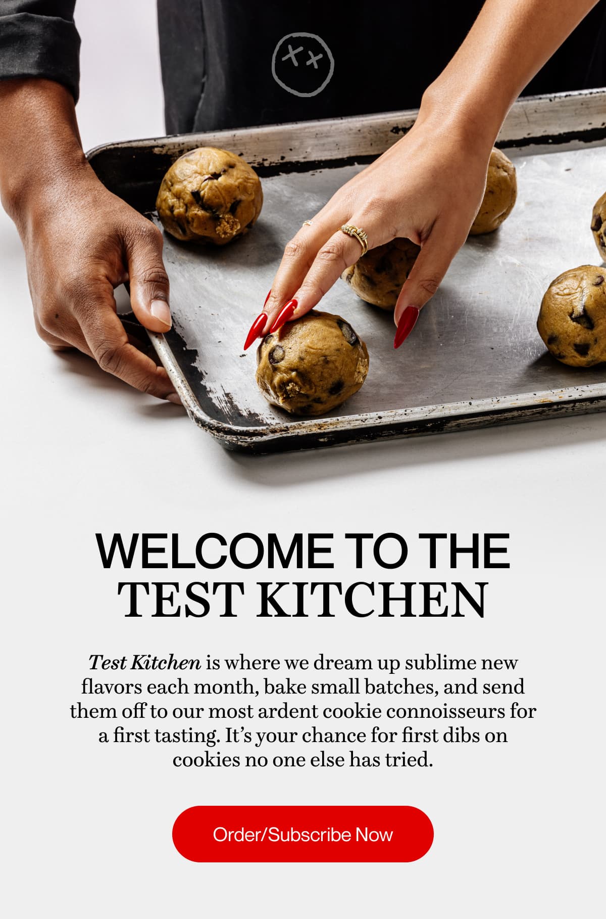 WELCOME TO THE TEST KITCHEN | Test Kitchen is where we dream up sublime new flavors each month, bake small batches, and send them off to our most ardent cookie connoisseurs for a first tasting. It’s your chance for first dibs on cookies no one else has tried. | Order/Subscribe Now