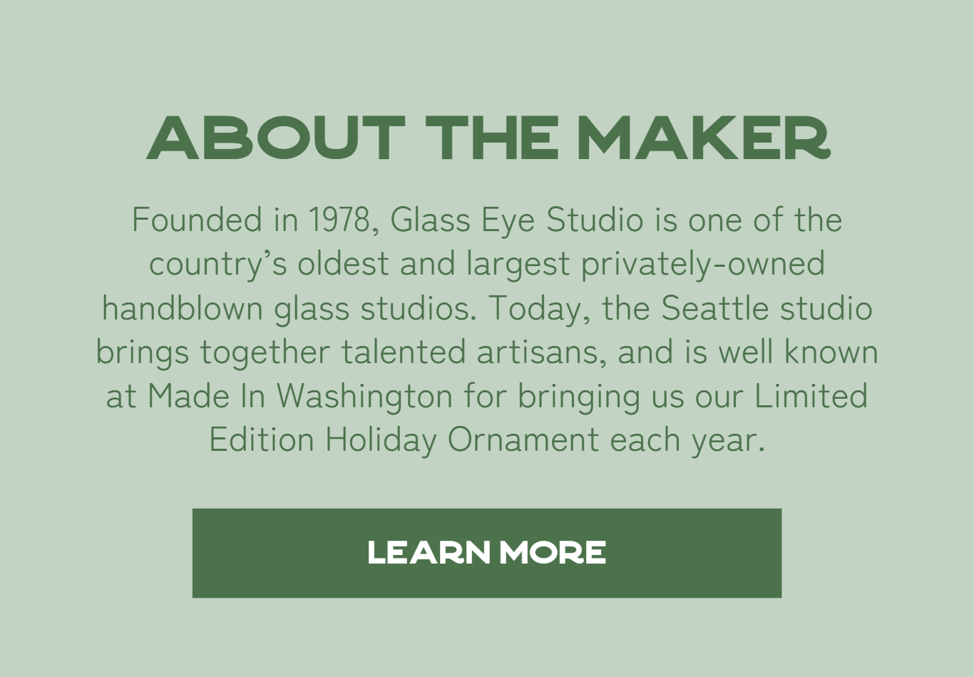 About The Maker - Founded in 1978, Glass Eye Studio is one of the country’s oldest and largest privately-owned handblown glass studios. Today, the Seattle studio brings together talented artisans, and is well known at Made In Washington for bringing us our Limited Edition Holiday Ornament each year.