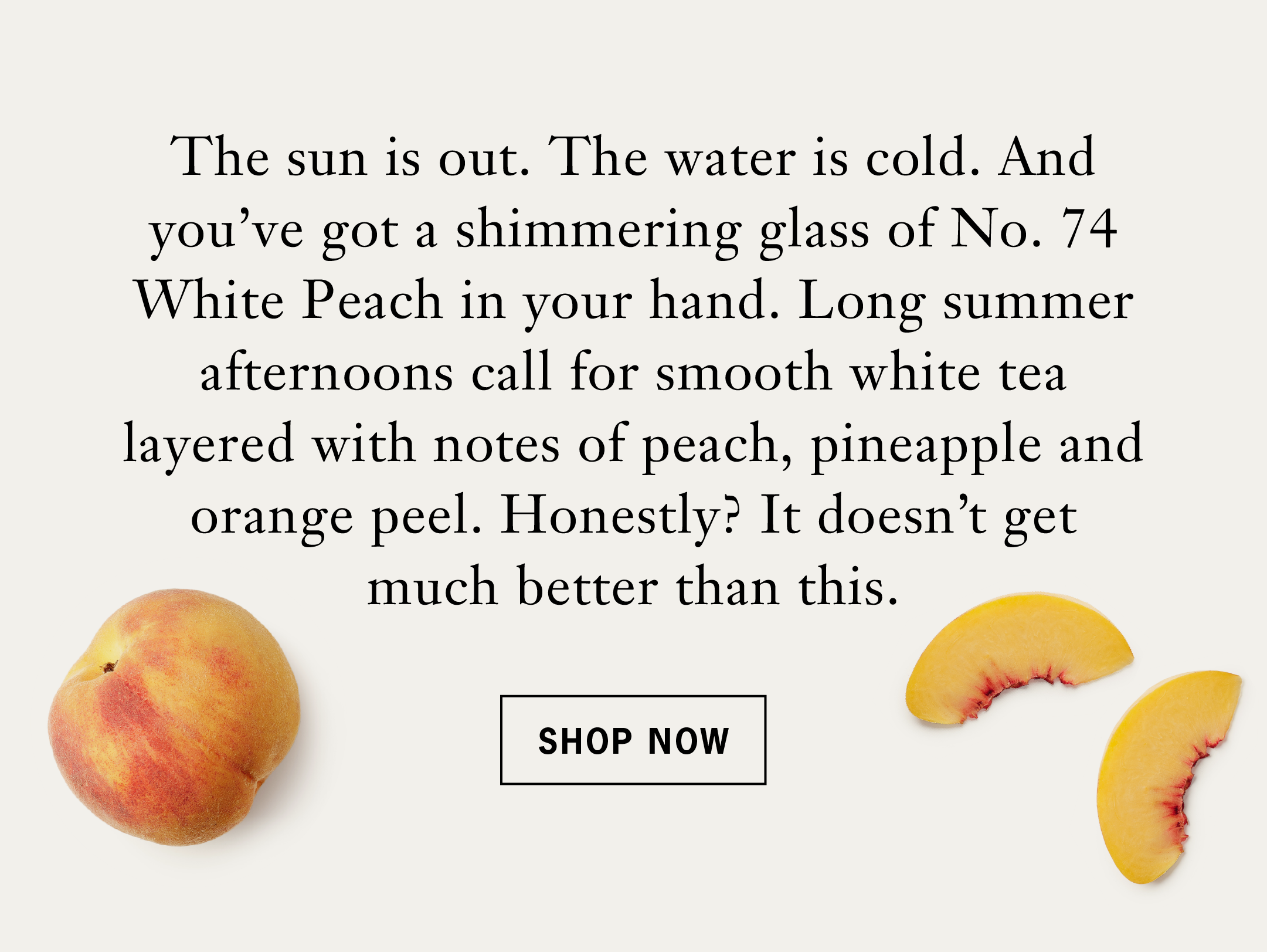 Body: The sun is out. The water is cold. And you've got a shimmering glass of No. 74 White Peach in your hand. Long summer afternoons call for smooth white tea layered with notes of peach, pineapple and orange peel. Honestly? It doesn't get much better than this.   Button: Shop Now 