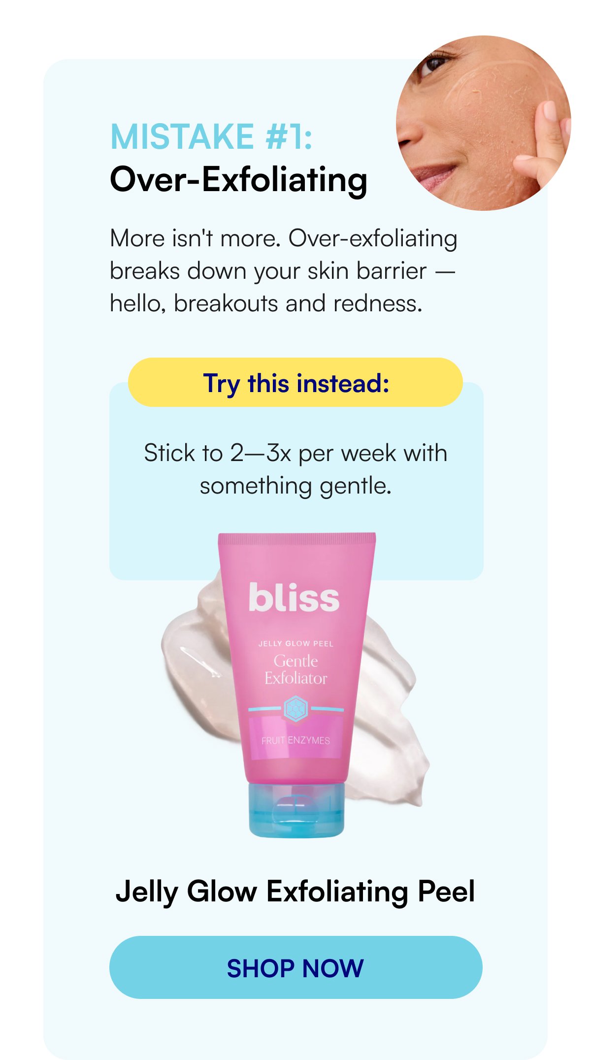Mistake #1: Over-Exfoliating More isn't more. Over-exfoliating breaks down your skin barrier – hello, breakouts and redness. Try this instead: Stick to 2–3x per week with something gentle. Jelly Glow Exfoliating Peel 