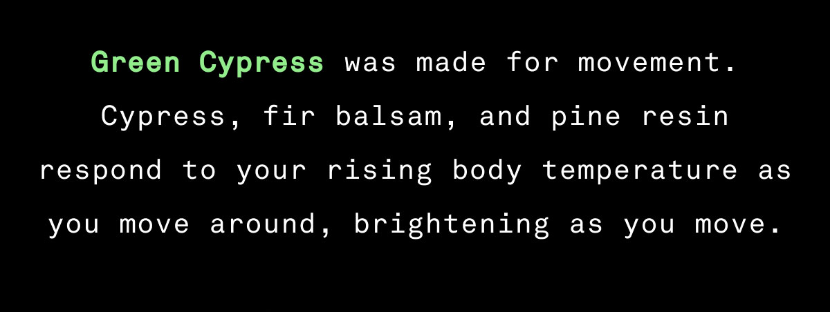 Green Cypress was made for movement.  Cypress, fir balsam, and pine resin respond to your rising body temperature as you move around, brightening as you move.