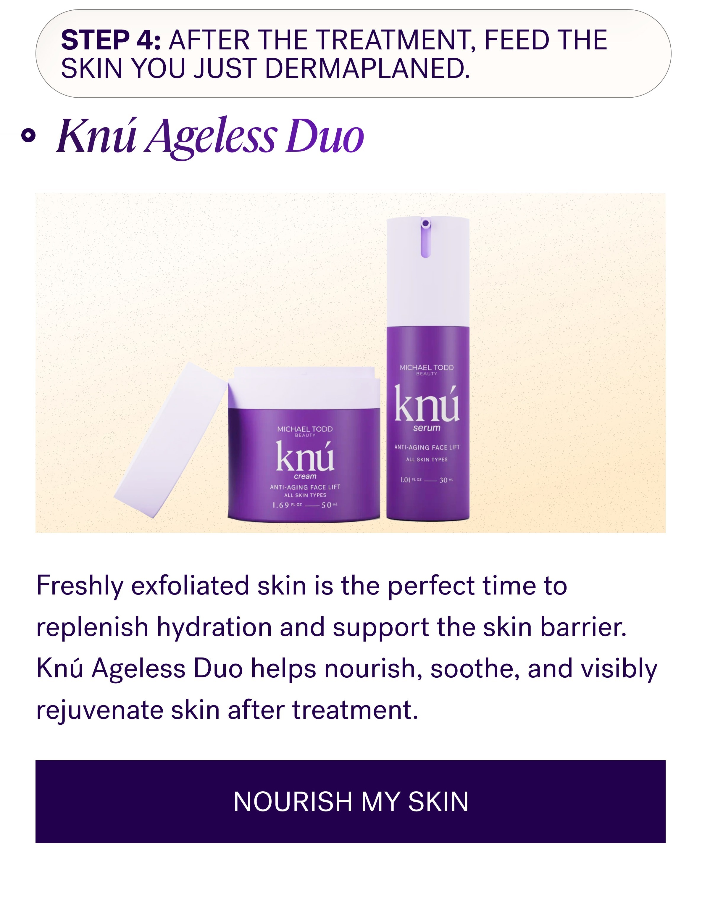 Step 4: After the treatment, feed the skin you just dermaplaned. Knú Ageless Duo Freshly exfoliated skin is the perfect time to replenish hydration and support the skin barrier. Knú Ageless Duo helps nourish, soothe, and visibly rejuvenate skin after treatment. NOURISH MY SKIN