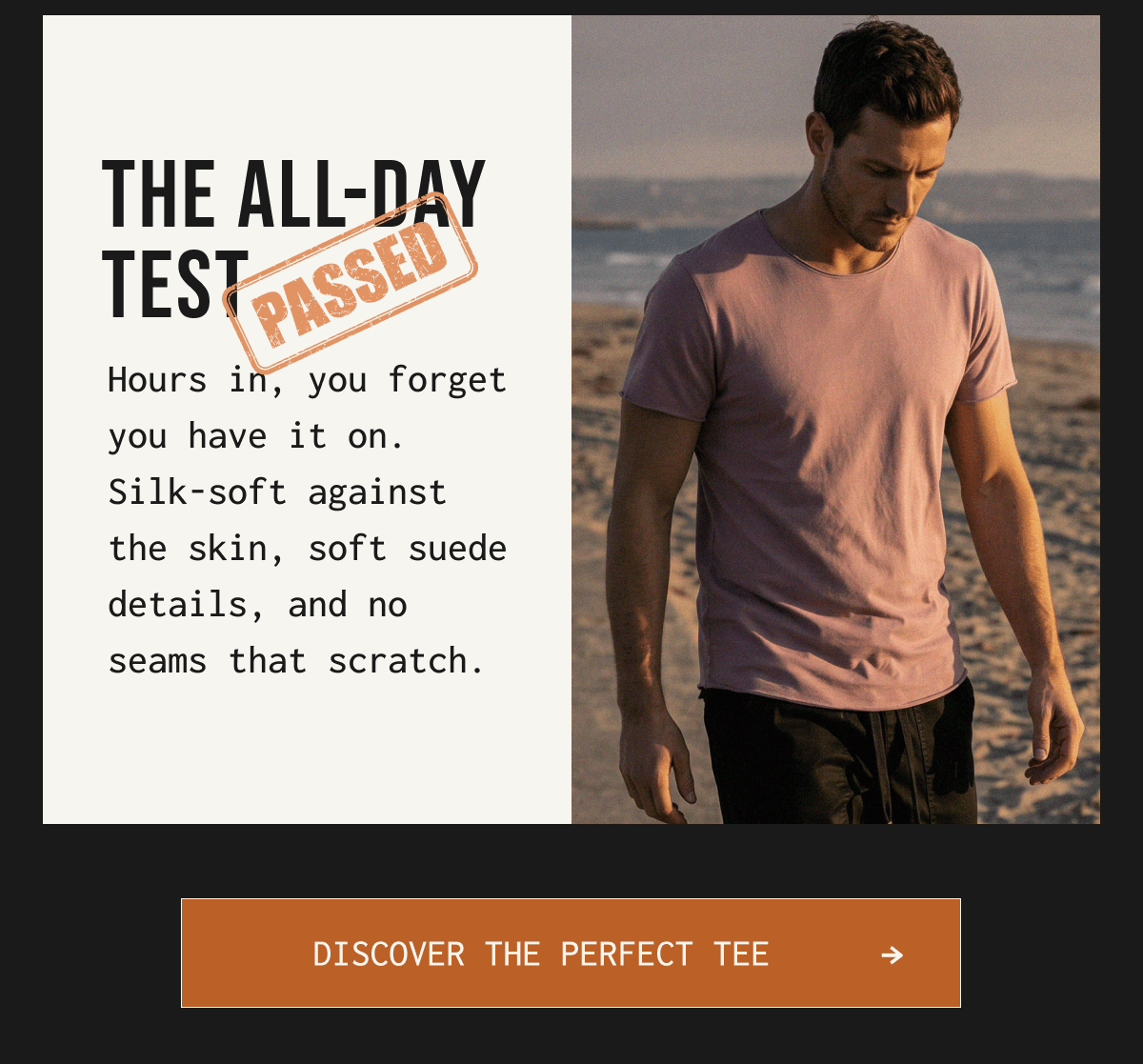 THE ALL-DAY TEST PASSED Hours in, you forget you have it on. Silk-soft against the skin, soft suede details, and no seams that scratch. DISCOVER THE PERFECT TEE - >