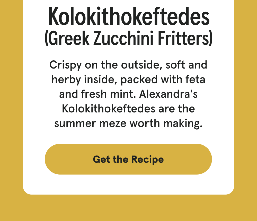 Kolokithokeftedes (Greek Zucchini Fritters) Crispy on the outside, soft and herby inside, packed with feta and fresh mint. Alexandra's Kolokithokeftedes are the summer meze worth making. [GET THE RECIPE]