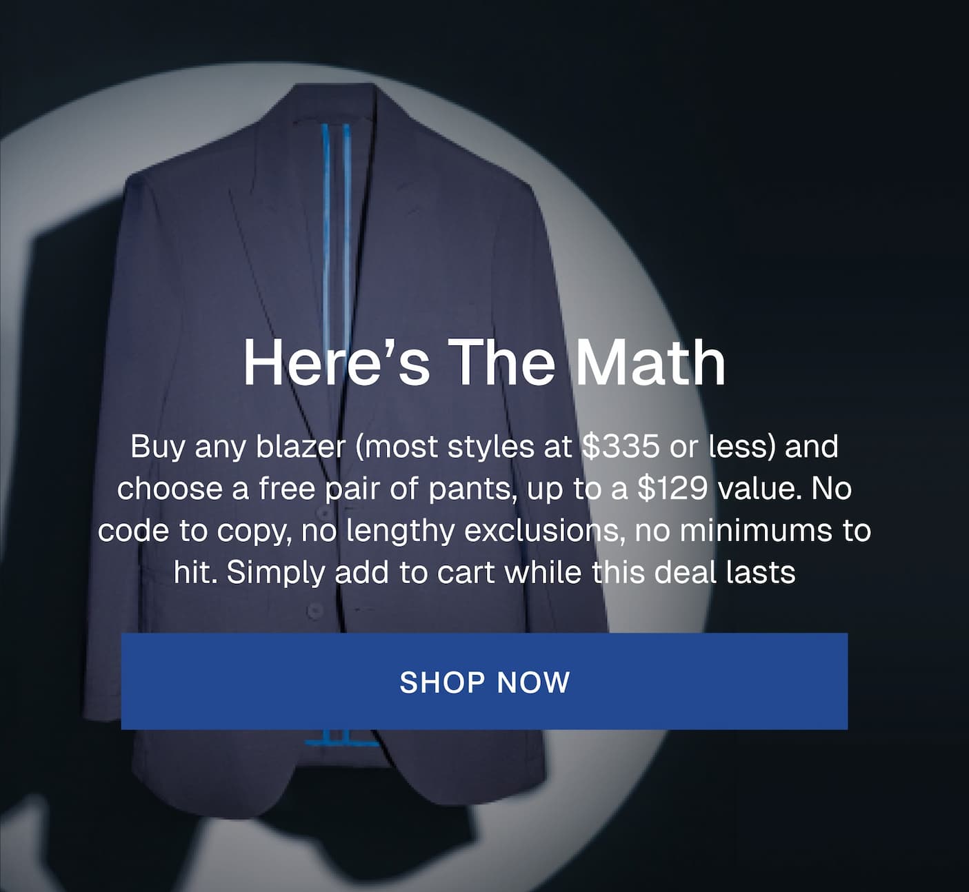 Here’s The Math Buy any blazer (most styles at $335 or less) and choose a free pair of pants, up to a $129 value. No code to copy, no lengthy exclusions, no minimums to hit. Simply add to cart while this deal lasts SHOP NOW