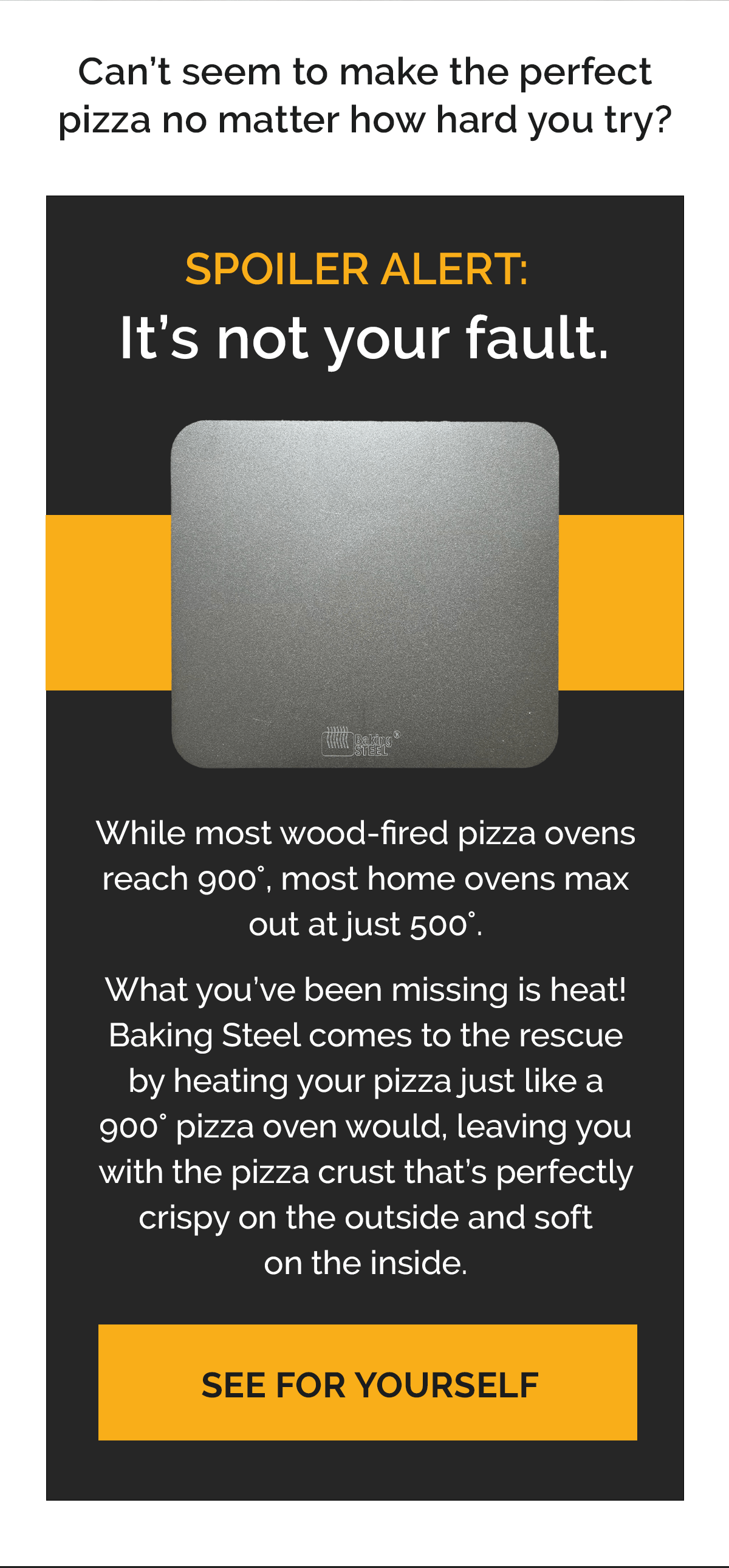 Can’t seem to make the perfect pizza no matter how hard you try?  SPOILER ALERT: It’s not your fault.  While most wood-fired pizza ovens reach 900°, most home ovens max out at just 500°.   What you’ve been missing is heat! Baking Steel comes to the rescue by heating your pizza just like a 900° pizza oven would, leaving you with the pizza crust that’s perfectly crispy on the outside and soft on the inside. SEE FOR YOURSELF