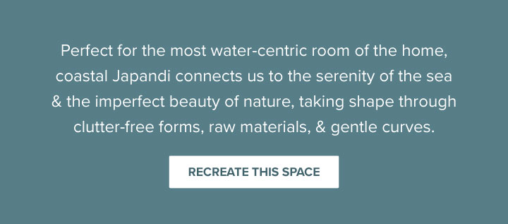 Perfect for the most water-centric room of the home, coastal Japandi connects us to the serenity of the sea & the imperfect beauty of nature, taking shape through clutter-free forms, raw materials, & gentle curves. - Recreate This Space