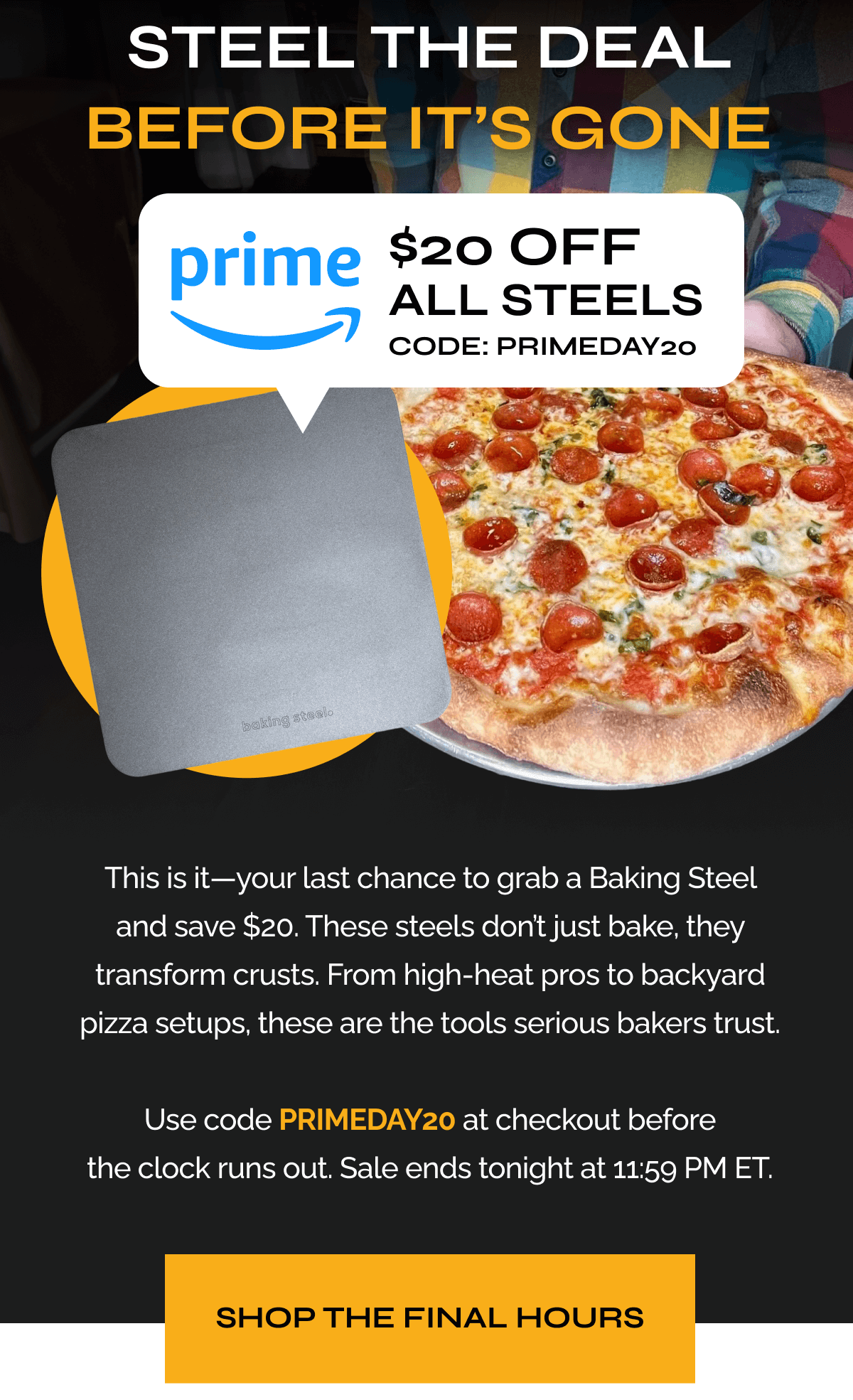 Steel the Deal—Before It’s Gone "This is it—your last chance to grab a Baking Steel and save $20. These steels don’t just bake, they transform crusts. From high-heat pros to backyard pizza setups, these are the tools serious bakers trust.  Use code PRIMEDAY20 at checkout before the clock runs out. Sale ends tonight at 11:59 PM ET." Shop the Final Hours