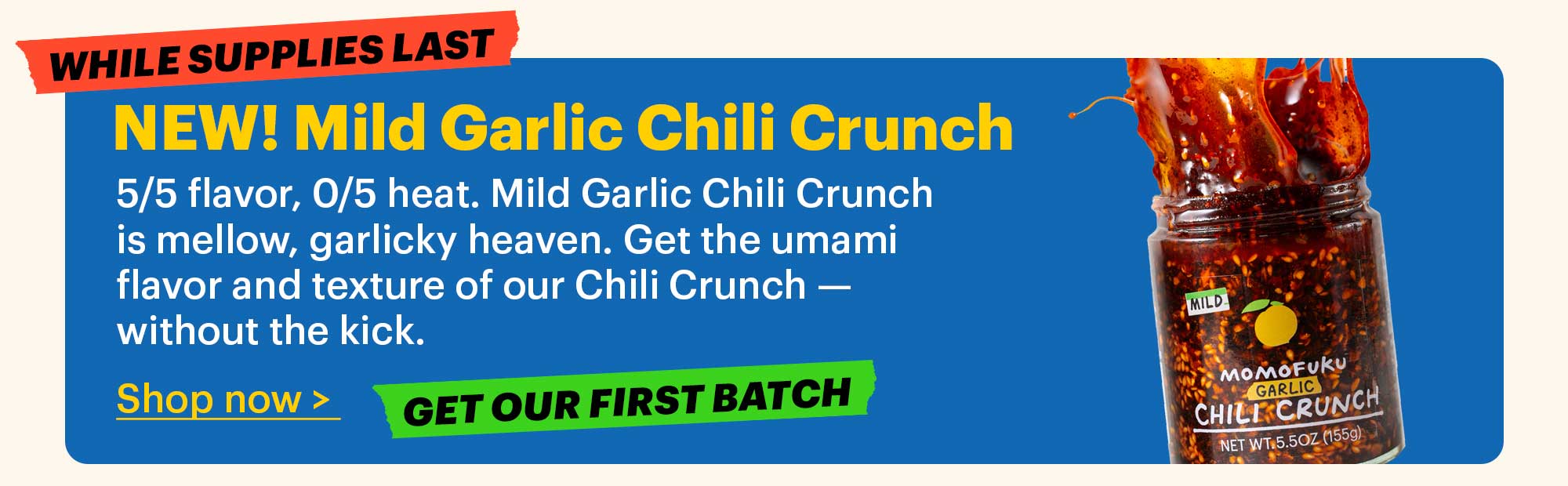 NEW! Mild Garlic Chili Crunch  5/5 flavor, 0/5 heat. Mild Garlic Chili Crunch is mellow, garlicky heaven. Get the umami flavor and texture of our Chili Crunch — without the kick.  Shop now >  Tag: Get our first batch  Tag: While supplies last 