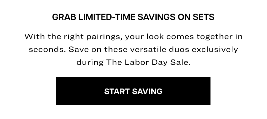 grab limited-time savings on sets. With the right pairings, your look comes together in seconds. Save on these versatile duos exclusively during The Labor Day Sale.