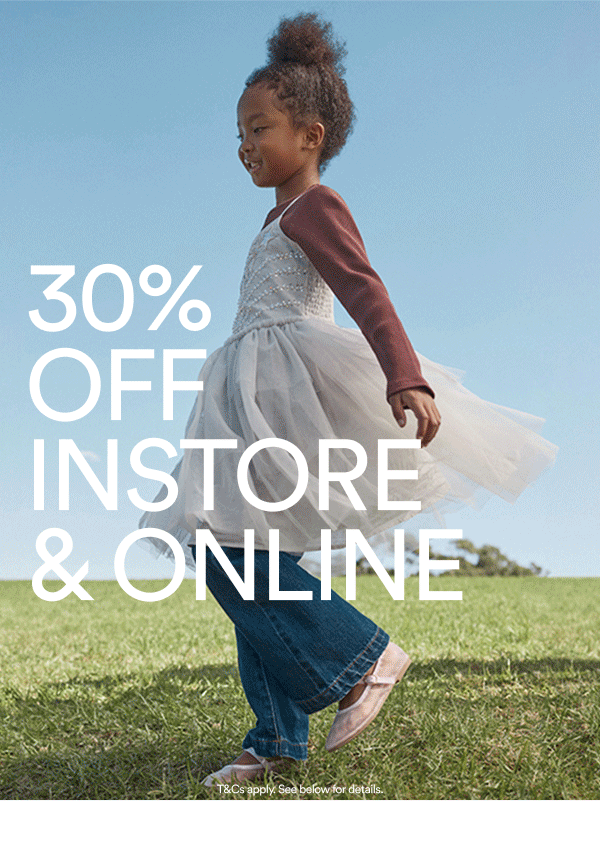 30% off instore and online. Outfits they'll love. Prices you wont believe. Bag 30% off their faves now.