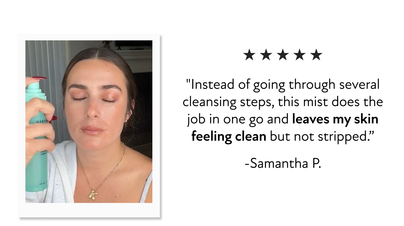 "Instead of going through several cleansing steps, this mist does the job in one go and leaves my skin feeling clean but not stripped.” -Samantha P.