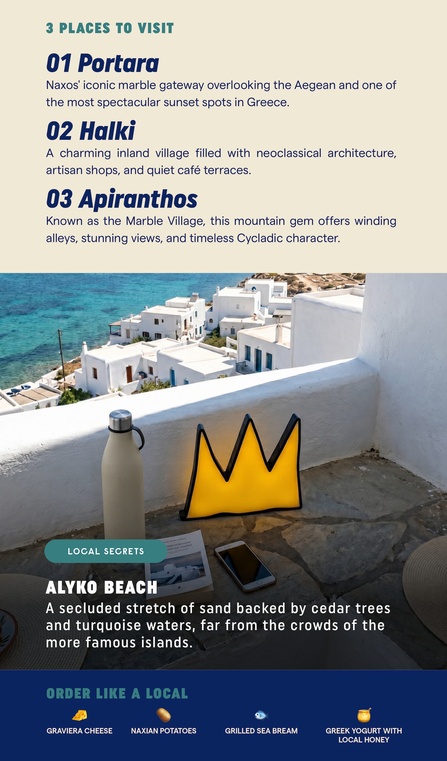 3 Places to Visit Portara Naxos' iconic marble gateway overlooking the Aegean and one of the most spectacular sunset spots in Greece. Halki A charming inland village filled with neoclassical architecture, artisan shops, and quiet café terraces. Apiranthos Known as the Marble Village, this mountain gem offers winding alleys, stunning views, and timeless Cycladic character. Local Secret Alyko Beach A secluded stretch of sand backed by cedar trees and turquoise waters, far from the crowds of the more famous islands. Order Like a Local 🧀 Graviera cheese 🥔 Naxian potatoes 🐟 Grilled sea bream 🍯 Greek yogurt with local honey