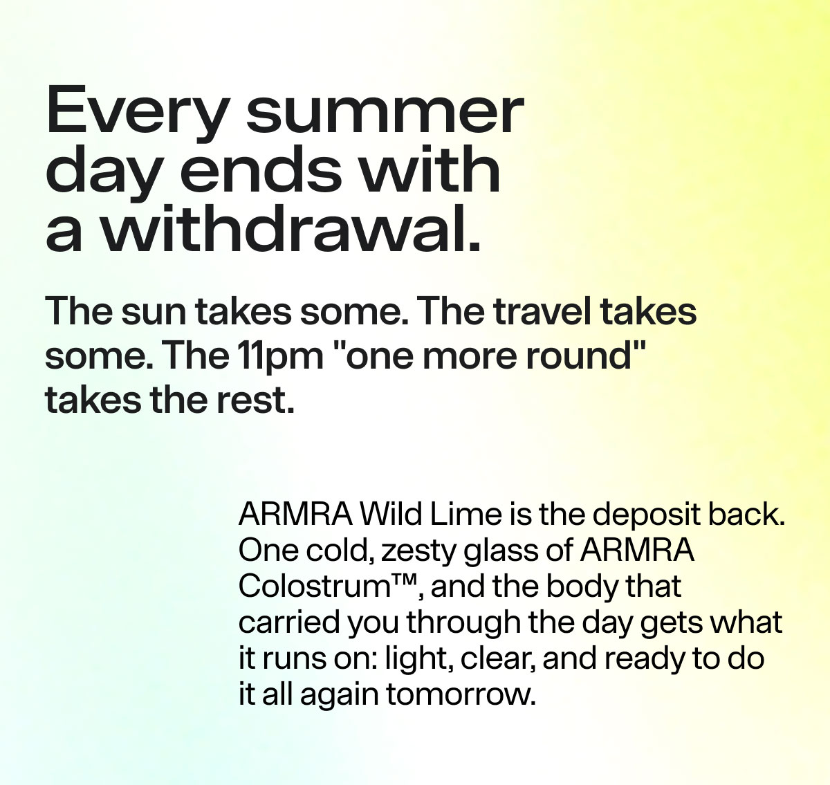 Every summer day ends with a withdrawal. The sun takes some. The travel takes some. The 11pm "one more round" takes the rest. ARMRA Wild Lime is the deposit back. One cold, zesty glass of ARMRA Colostrum, and the body that carried you through the day gets what it runs on: light, clear, and ready to do it all again tomorrow.