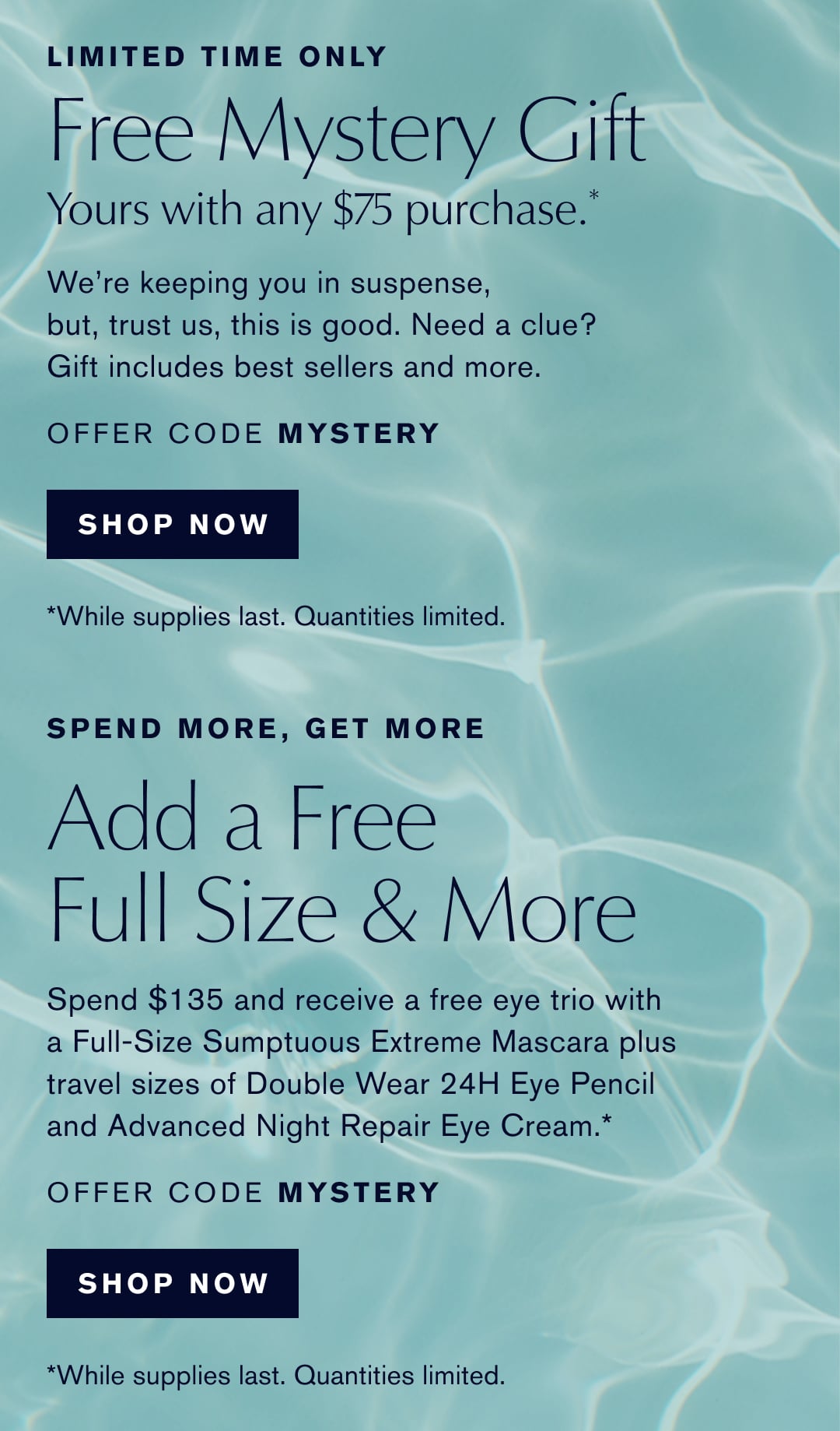 LIMITED TIME ONLY | Free Mystery Gift |  Yours with any $75 purchase.* | We're keeping you in suspense, but, trust us, this is good. Need a clue? Gift includes best sellers and more. | OFFER CODE MYSTERY | SHOP NOW | While supplies last. Quantities limited. | SPEND MORE, GET MORE | Add a Free Full Size & More | Spend $135 and receive a free eye trio with a Full-Size Sumptuous Extreme Mascara plus travel sizes of Double Wear 24H Eye Pencil and Advanced Night Repair Eye Cream. | OFFER CODE MYSTERY | SHOP NOW | *While supplies last. Quantities limited.