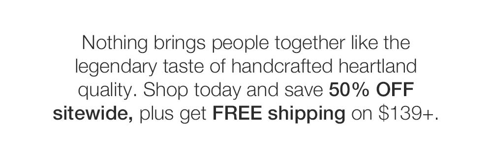 Nothing brings people together like the legendary taste of handcrafted heartland quality. Shop today and save 50% OFF sitewide, plus get FREE shipping on $139+.