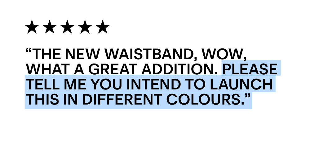 “The new waistband, wow, what a great addition. Please tell me you intend to launch this in different colours.”