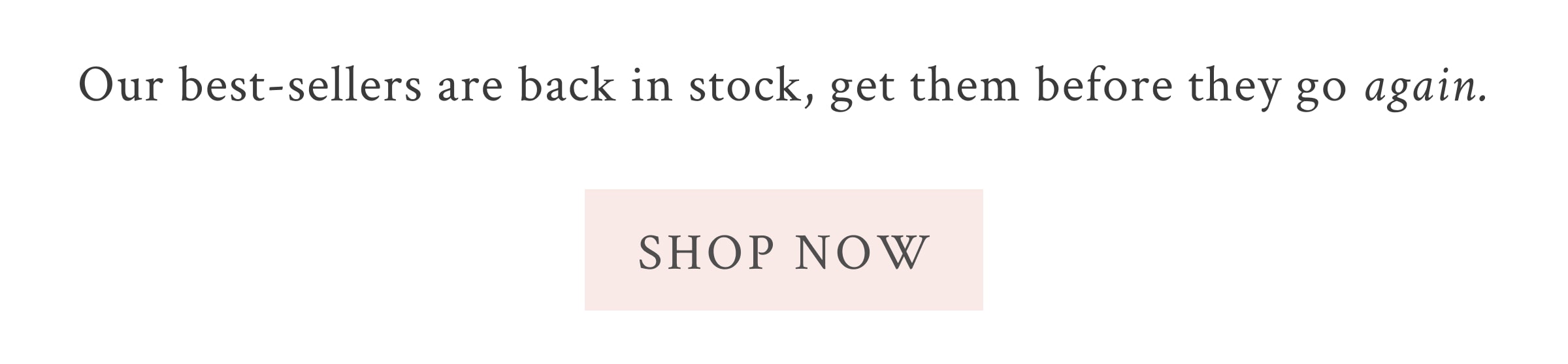 Our best-sellers are back in stock, get them before they go again.  <SHOP NOW>