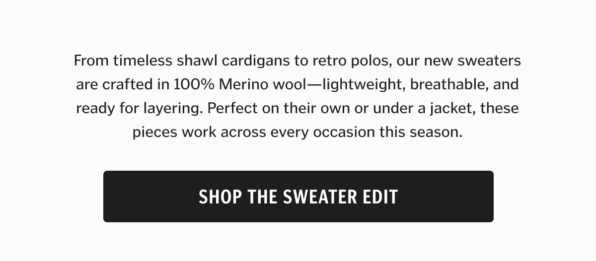 From timeless shawl cardigans to retro polos, our new sweaters are crafted in 100% Merino wool—lightweight, breathable, and ready for layering. Perfect on their own or under a jacket, these pieces work across every occasion this season.