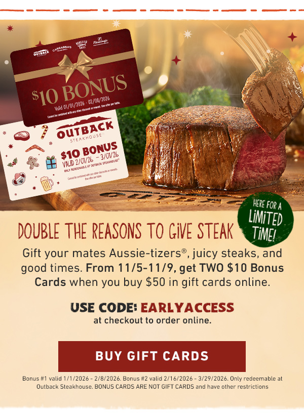 Double The Reasons To Give Steak - Here for a limited time! Gift your mates Aussie-tizers, juicy steaks, and good times. From 11/5-11/9, get TWO $10 Bonus Cards when you buy $50 in gift cards online. USE CODE: EARLYACCESS at checkout to order online. Buy Gift Cards - Bonus #1 valid 1/1/2026 - 2/8/2026. Bonus #2 valid 2/16/2026-3/29/2026. Only redeemable at Outback Steakhouse. BONUS CARDS ARE NOT GIFT CARDS and have other restrictions.
